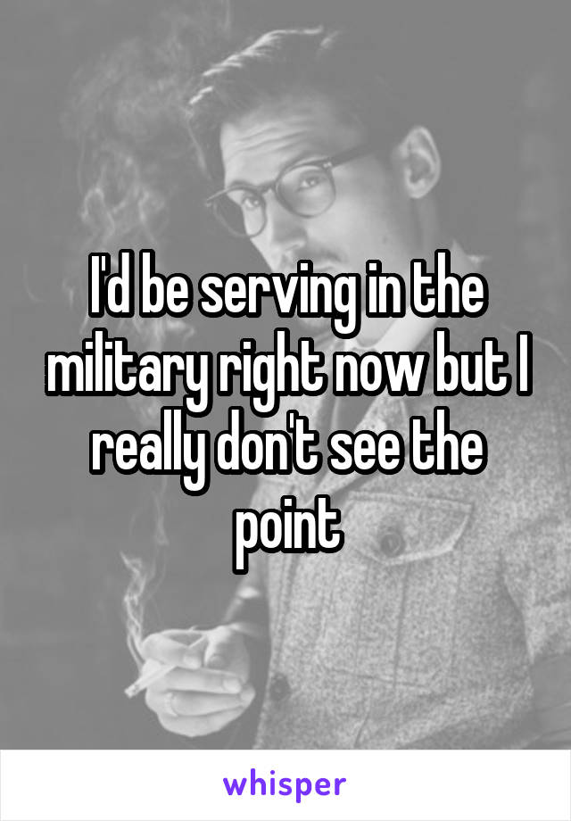 I'd be serving in the military right now but I really don't see the point