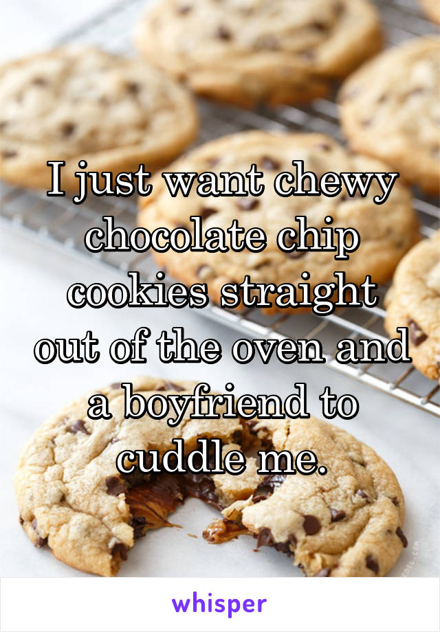 I just want chewy chocolate chip cookies straight out of the oven and a boyfriend to cuddle me.