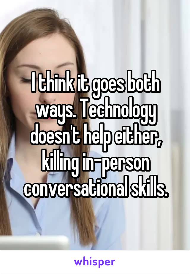 I think it goes both ways. Technology doesn't help either, killing in-person conversational skills.