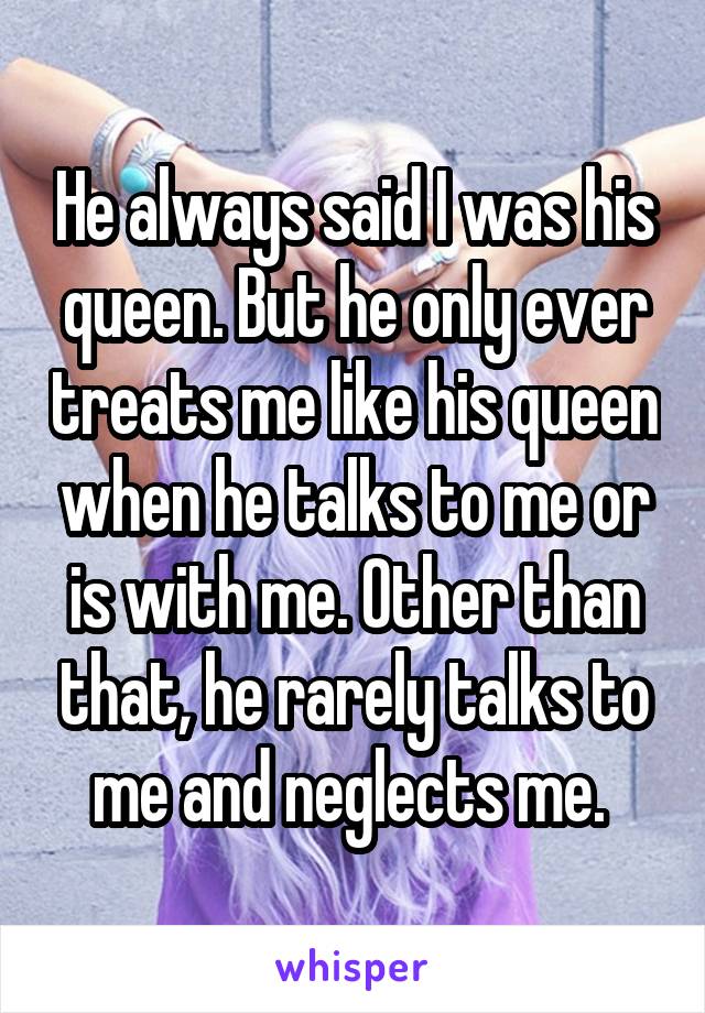 He always said I was his queen. But he only ever treats me like his queen when he talks to me or is with me. Other than that, he rarely talks to me and neglects me. 