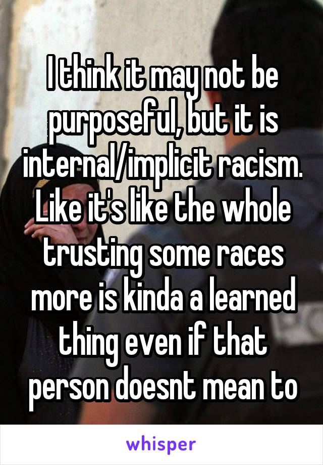 I think it may not be purposeful, but it is internal/implicit racism. Like it's like the whole trusting some races more is kinda a learned thing even if that person doesnt mean to