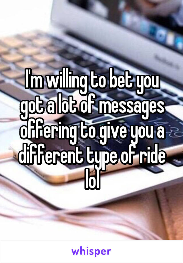 I'm willing to bet you got a lot of messages offering to give you a different type of ride lol