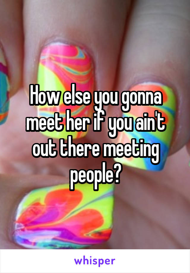 How else you gonna meet her if you ain't out there meeting people?