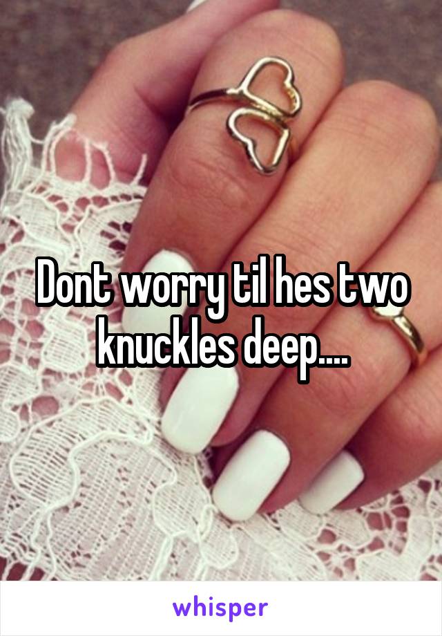 Dont worry til hes two knuckles deep....