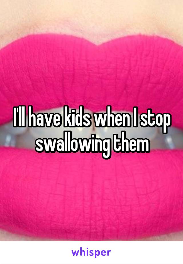 I'll have kids when I stop swallowing them