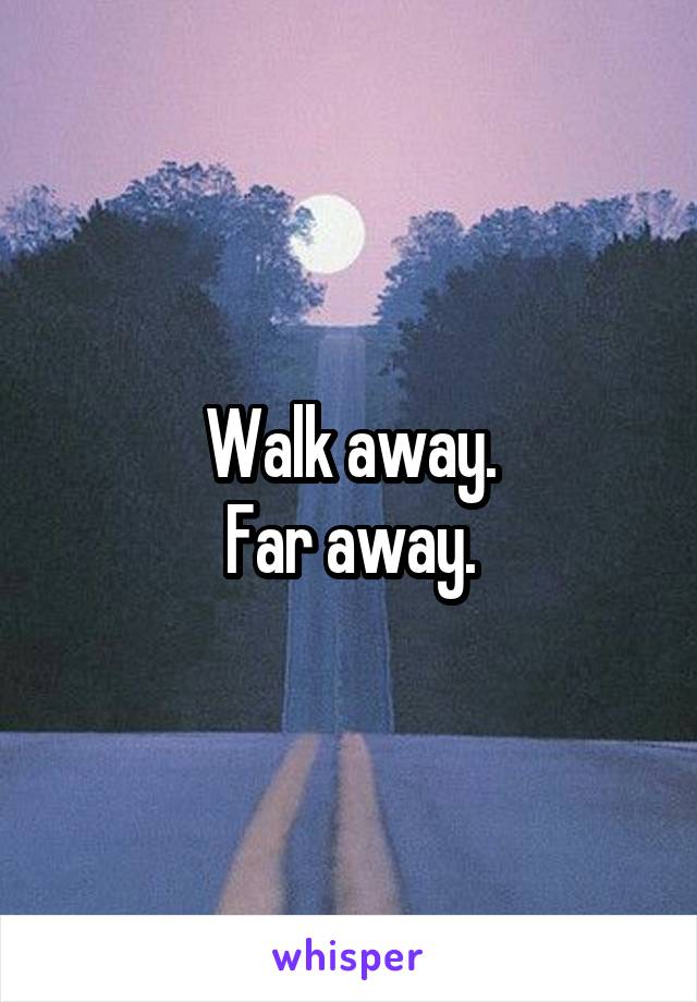 Walk away.
Far away.