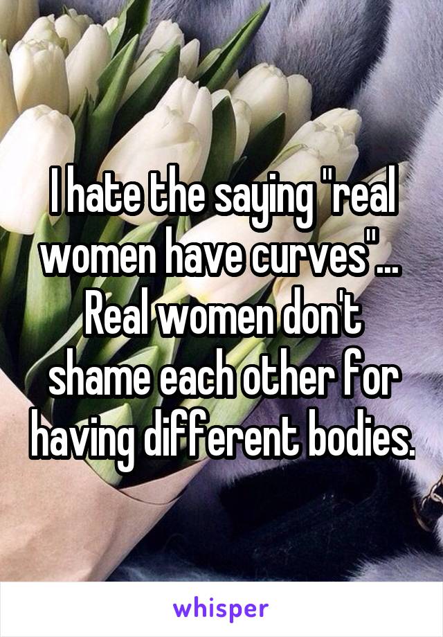 I hate the saying "real women have curves"... 
Real women don't shame each other for having different bodies.