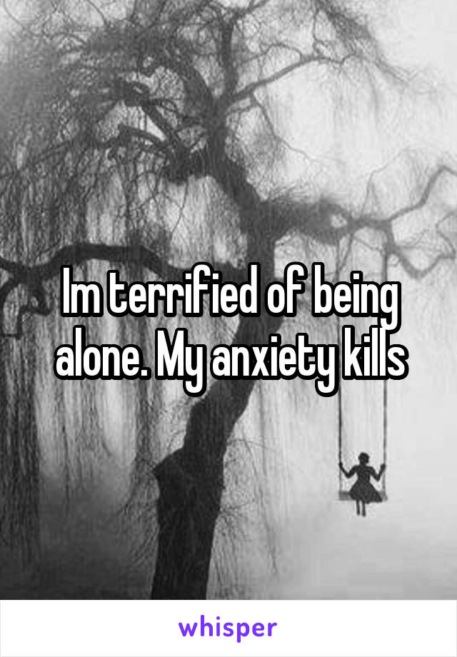 Im terrified of being alone. My anxiety kills