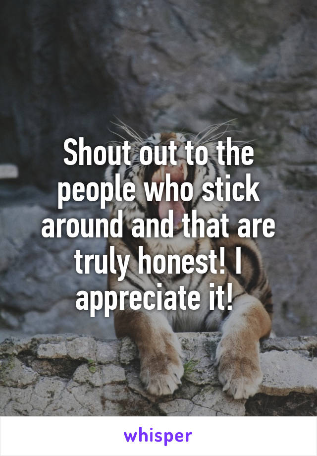 Shout out to the people who stick around and that are truly honest! I appreciate it! 