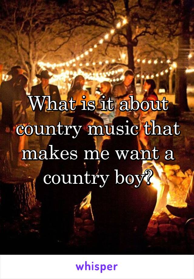 What is it about country music that makes me want a country boy?