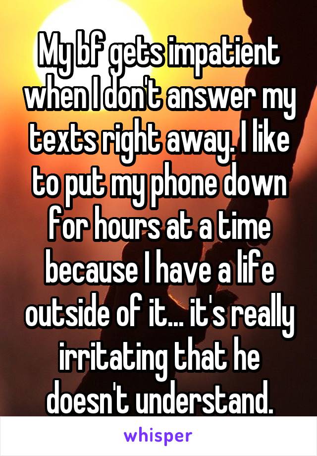 My bf gets impatient when I don't answer my texts right away. I like to put my phone down for hours at a time because I have a life outside of it... it's really irritating that he doesn't understand.