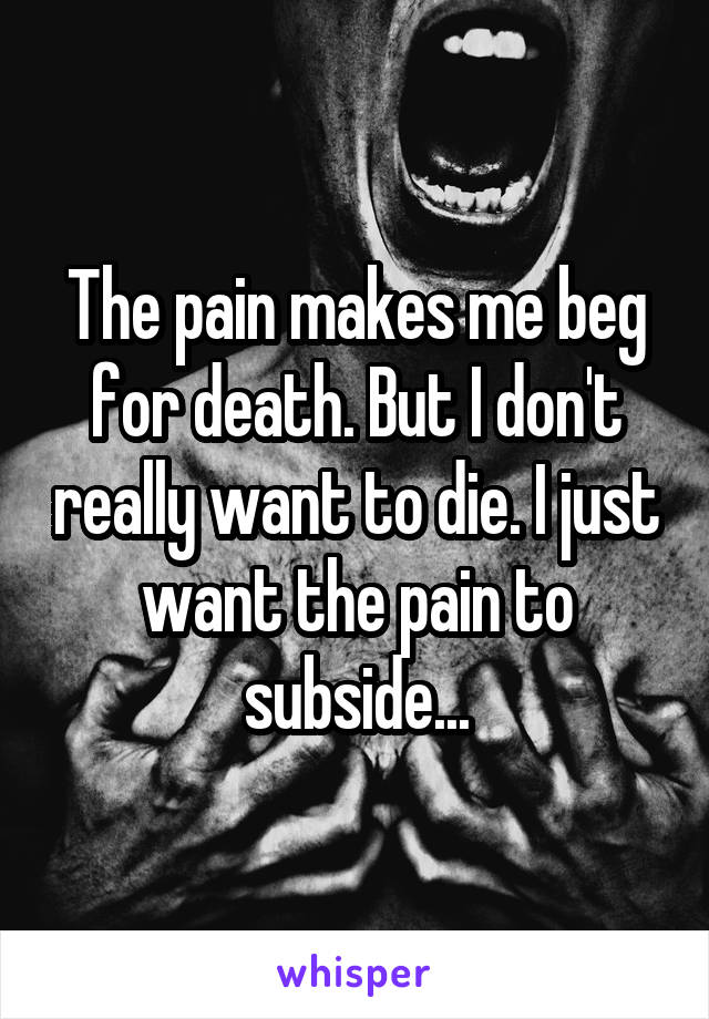 The pain makes me beg for death. But I don't really want to die. I just want the pain to subside...