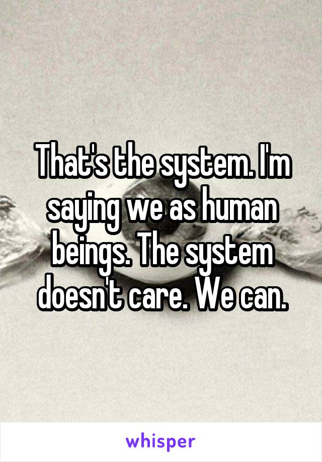 That's the system. I'm saying we as human beings. The system doesn't care. We can.