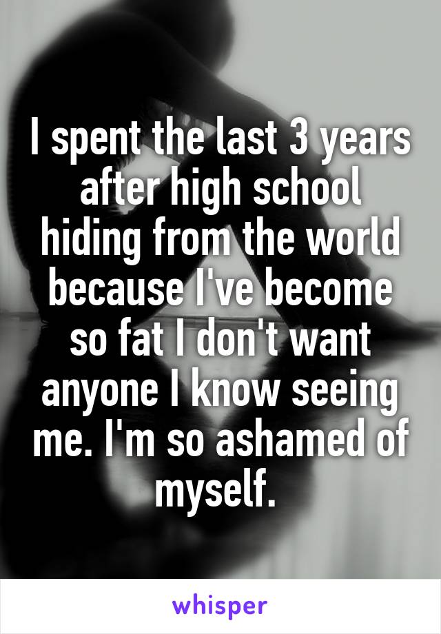 I spent the last 3 years after high school hiding from the world because I've become so fat I don't want anyone I know seeing me. I'm so ashamed of myself. 