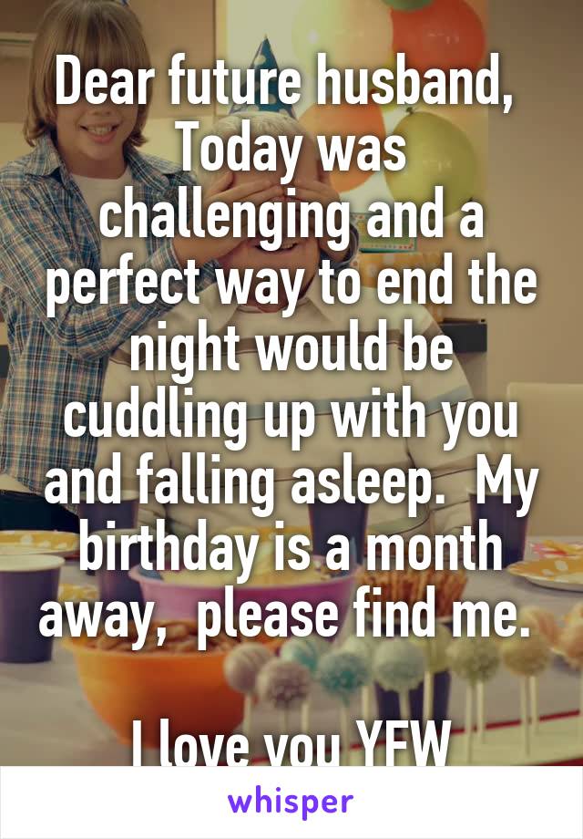 Dear future husband, 
Today was challenging and a perfect way to end the night would be cuddling up with you and falling asleep.  My birthday is a month away,  please find me.  
I love you YFW