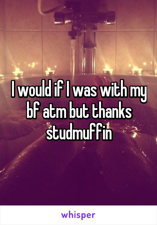 I would if I was with my bf atm but thanks studmuffin
