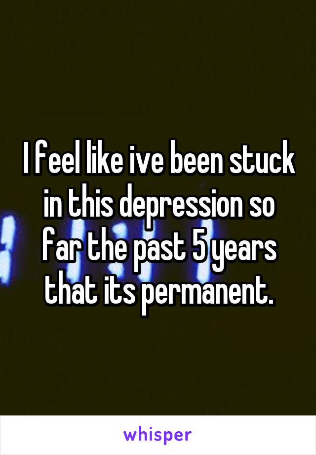 I feel like ive been stuck in this depression so far the past 5 years that its permanent.