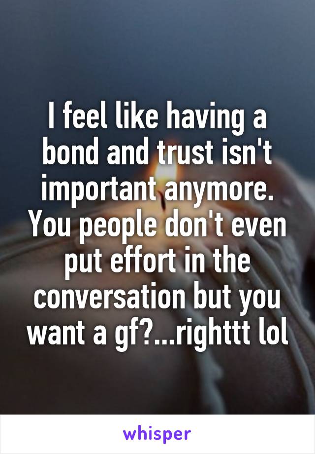 I feel like having a bond and trust isn't important anymore. You people don't even put effort in the conversation but you want a gf?...righttt lol