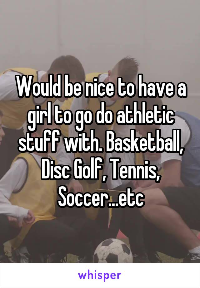 Would be nice to have a girl to go do athletic stuff with. Basketball, Disc Golf, Tennis, Soccer...etc