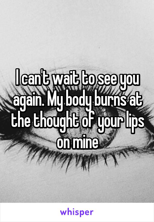 I can't wait to see you again. My body burns at the thought of your lips on mine