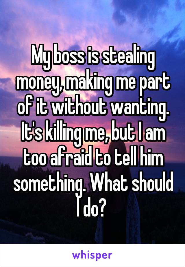 My boss is stealing money, making me part of it without wanting. It's killing me, but I am too afraid to tell him something. What should I do? 