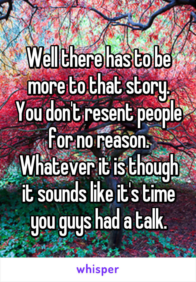 Well there has to be more to that story. You don't resent people for no reason. Whatever it is though it sounds like it's time you guys had a talk.