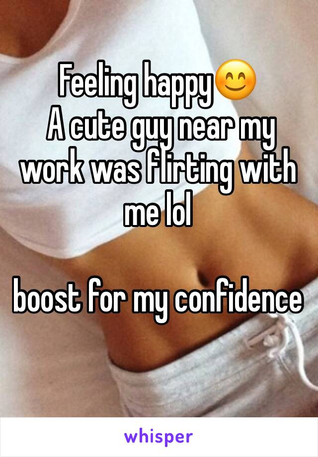 Feeling happy😊
 A cute guy near my work was flirting with me lol 

boost for my confidence 