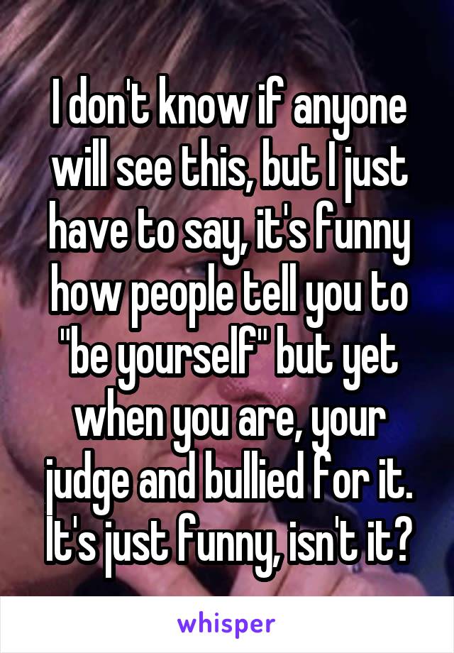 I don't know if anyone will see this, but I just have to say, it's funny how people tell you to "be yourself" but yet when you are, your judge and bullied for it. It's just funny, isn't it?