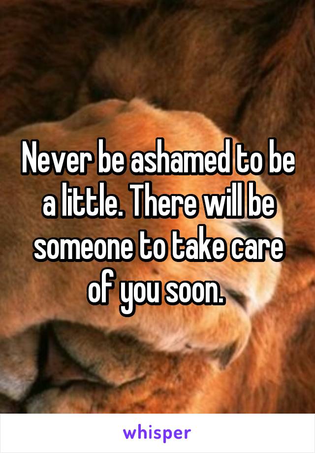 Never be ashamed to be a little. There will be someone to take care of you soon. 