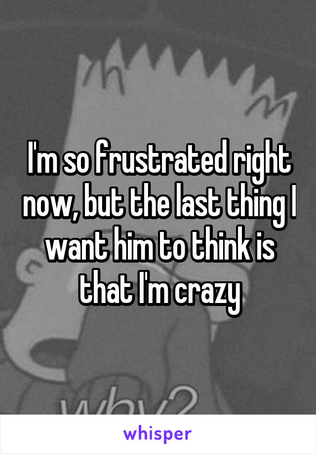 I'm so frustrated right now, but the last thing I want him to think is that I'm crazy