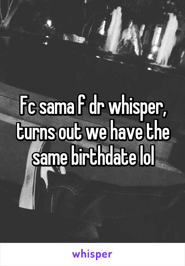 Fc sama f dr whisper, turns out we have the same birthdate lol