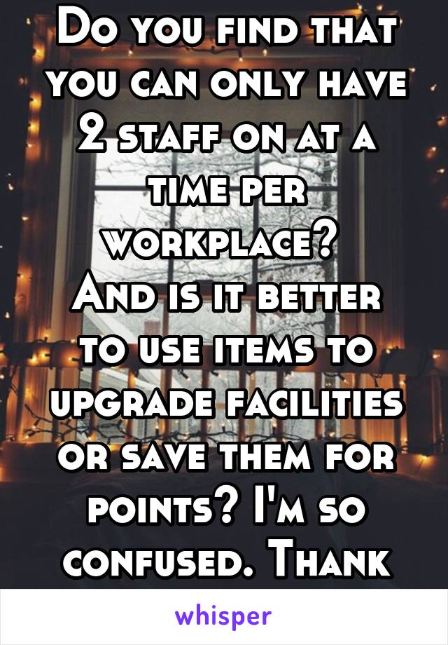 Do you find that you can only have 2 staff on at a time per workplace? 
And is it better to use items to upgrade facilities or save them for points? I'm so confused. Thank you 