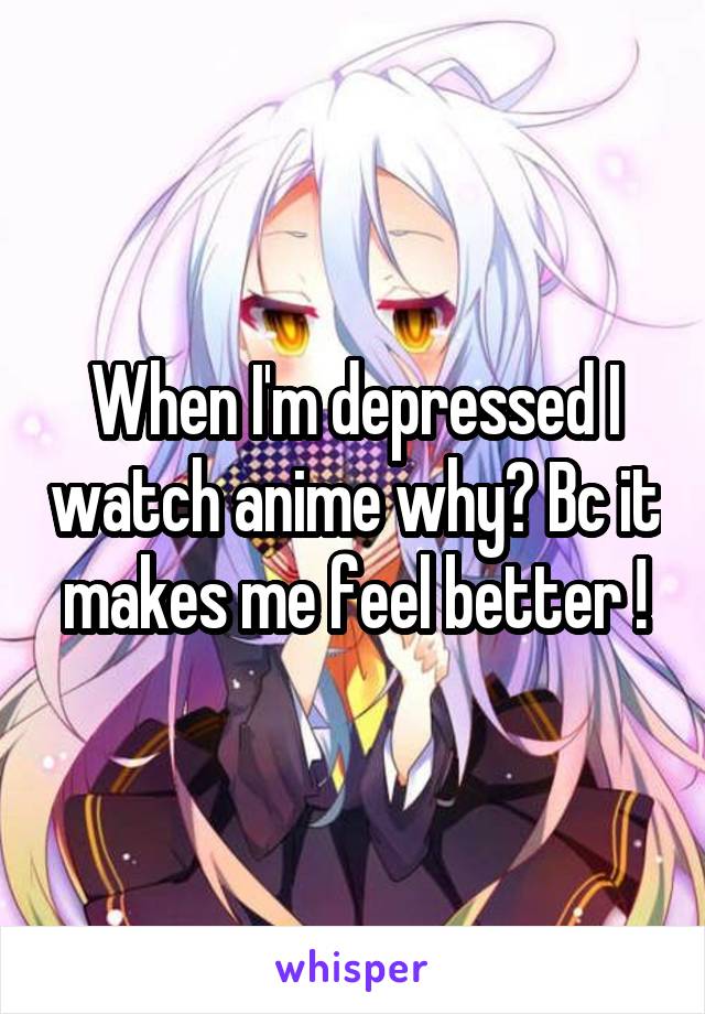 When I'm depressed I watch anime why? Bc it makes me feel better !