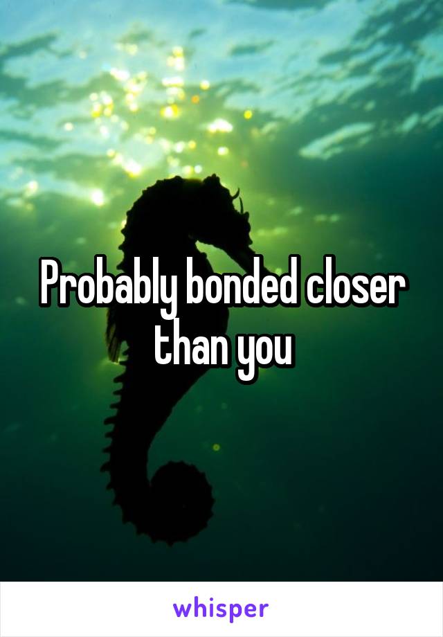 Probably bonded closer than you