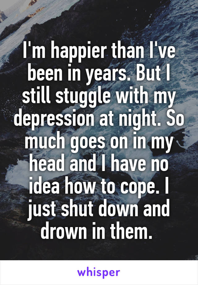 I'm happier than I've been in years. But I still stuggle with my depression at night. So much goes on in my head and I have no idea how to cope. I just shut down and drown in them. 