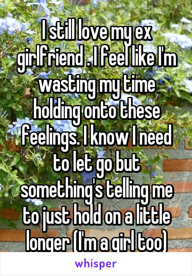 I still love my ex girlfriend . I feel like I'm wasting my time holding onto these feelings. I know I need to let go but something's telling me to just hold on a little longer (I'm a girl too)