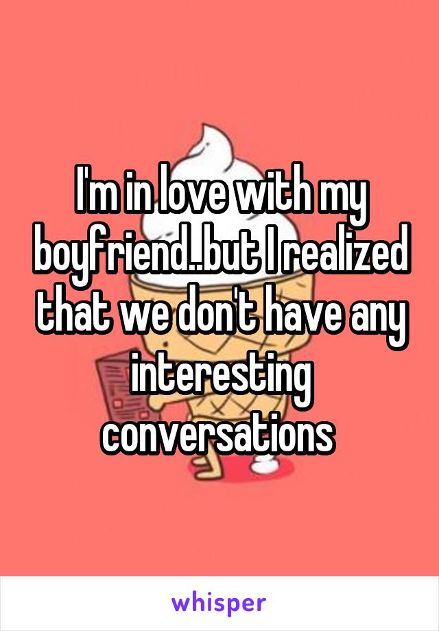 I'm in love with my boyfriend..but I realized that we don't have any interesting conversations 