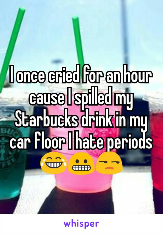 I once cried for an hour cause I spilled my Starbucks drink in my car floor I hate periods😂😬😒