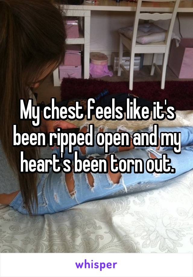 My chest feels like it's been ripped open and my heart's been torn out.