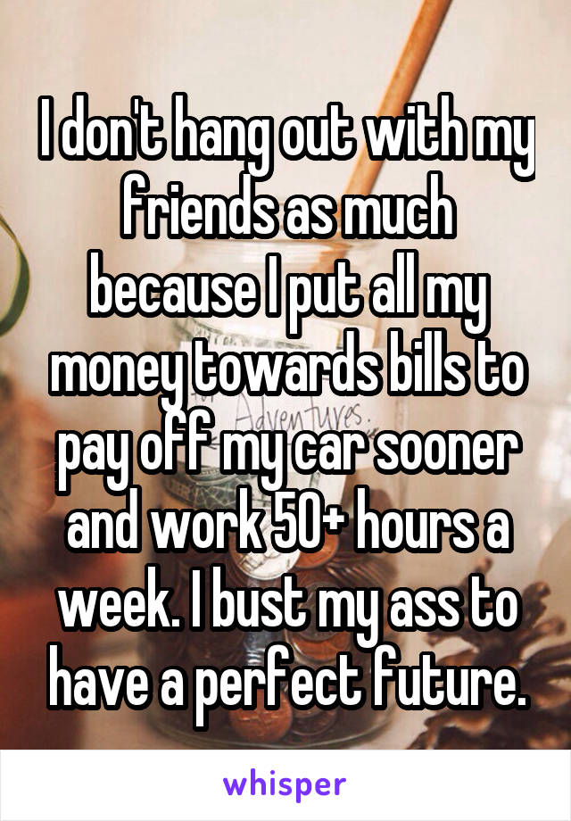 I don't hang out with my friends as much because I put all my money towards bills to pay off my car sooner and work 50+ hours a week. I bust my ass to have a perfect future.