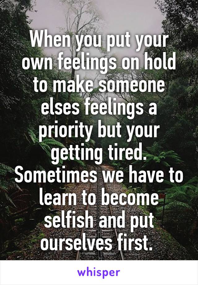 When you put your own feelings on hold to make someone elses feelings a priority but your getting tired. Sometimes we have to learn to become selfish and put ourselves first. 