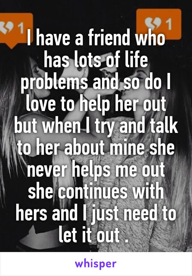 I have a friend who has lots of life problems and so do I love to help her out but when I try and talk to her about mine she never helps me out she continues with hers and I just need to let it out . 