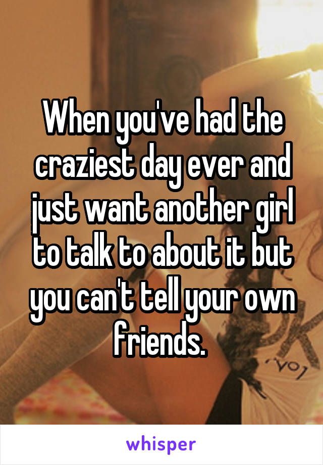 When you've had the craziest day ever and just want another girl to talk to about it but you can't tell your own friends. 