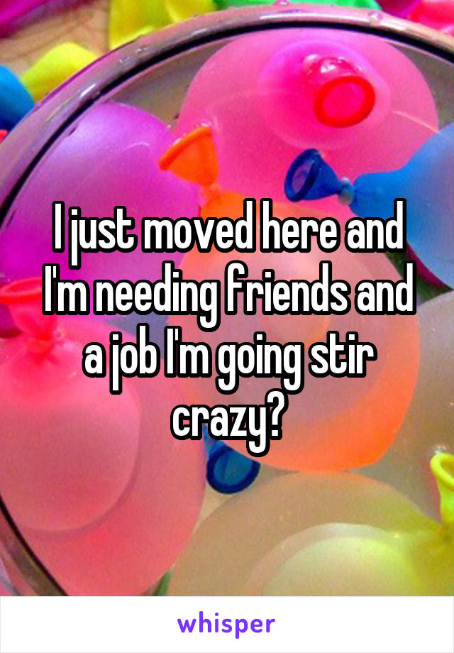 I just moved here and I'm needing friends and a job I'm going stir crazy😥