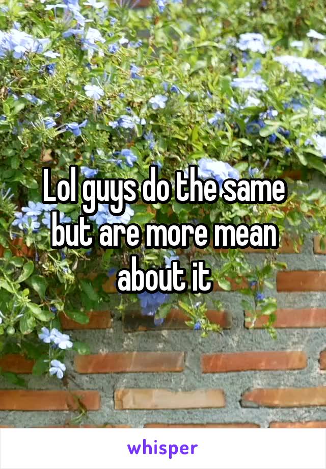 Lol guys do the same but are more mean about it