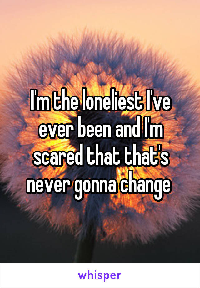 I'm the loneliest I've ever been and I'm scared that that's never gonna change 