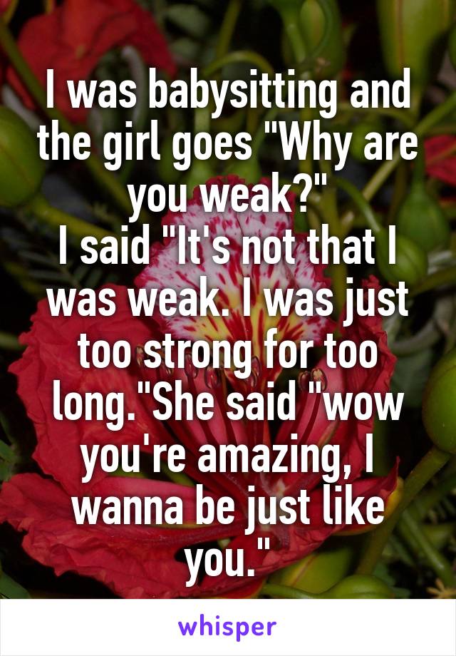 I was babysitting and the girl goes "Why are you weak?"
I said "It's not that I was weak. I was just too strong for too long."She said "wow you're amazing, I wanna be just like you."