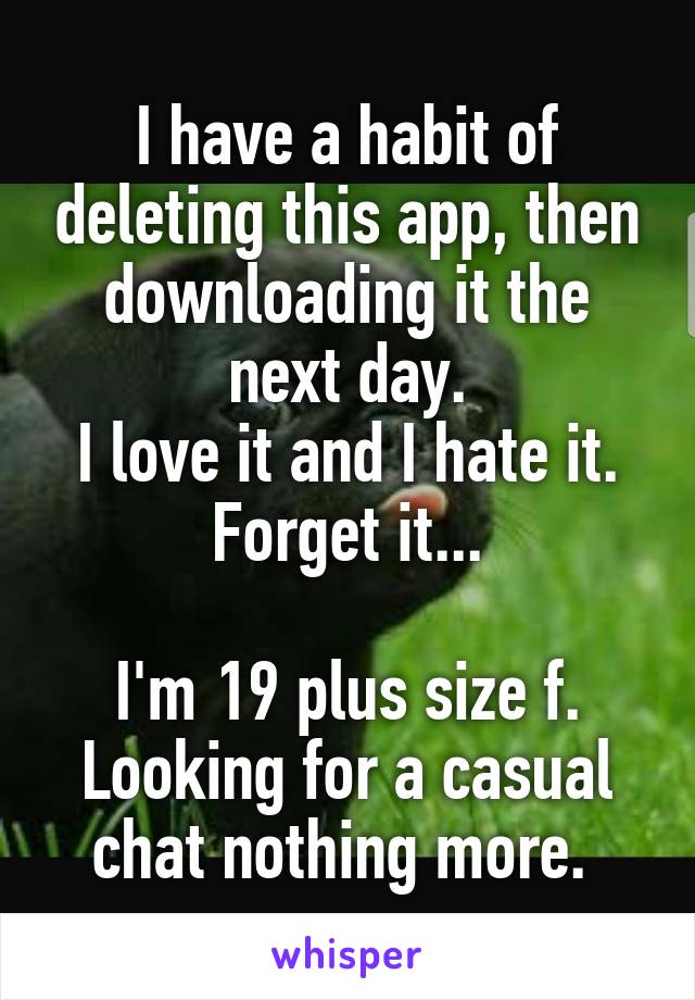 I have a habit of deleting this app, then downloading it the next day.
I love it and I hate it.
Forget it...

I'm 19 plus size f. Looking for a casual chat nothing more. 