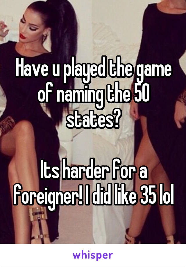 Have u played the game of naming the 50 states?

Its harder for a foreigner! I did like 35 lol