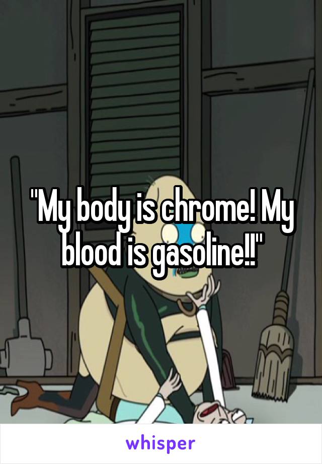 "My body is chrome! My blood is gasoline!!"